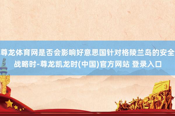 尊龙体育网是否会影响好意思国针对格陵兰岛的安全战略时-尊龙凯龙时(中国)官方网站 登录入口