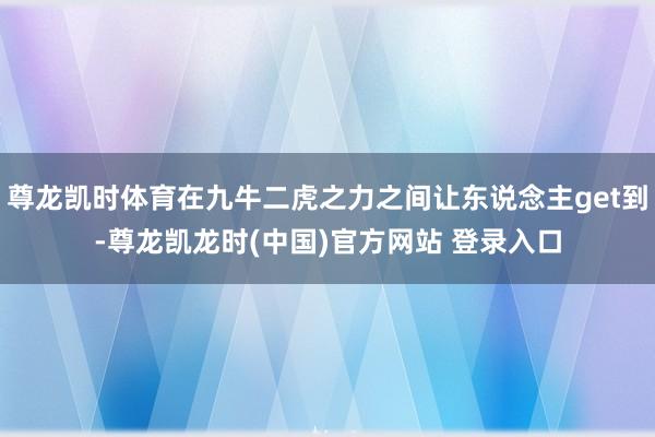 尊龙凯时体育在九牛二虎之力之间让东说念主get到-尊龙凯龙时(中国)官方网站 登录入口
