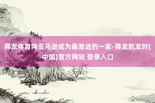 尊龙体育网亚马逊成为最激进的一家-尊龙凯龙时(中国)官方网站 登录入口
