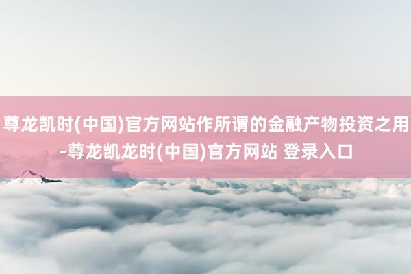 尊龙凯时(中国)官方网站作所谓的金融产物投资之用-尊龙凯龙时(中国)官方网站 登录入口