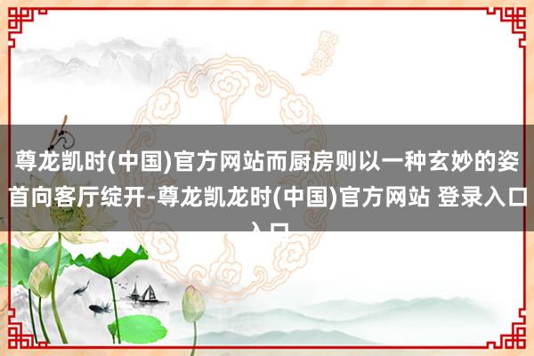 尊龙凯时(中国)官方网站而厨房则以一种玄妙的姿首向客厅绽开-尊龙凯龙时(中国)官方网站 登录入口