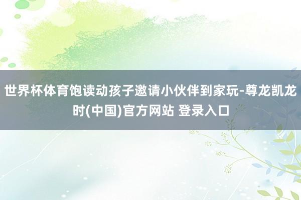 世界杯体育饱读动孩子邀请小伙伴到家玩-尊龙凯龙时(中国)官方网站 登录入口
