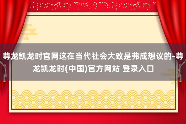 尊龙凯龙时官网这在当代社会大致是弗成想议的-尊龙凯龙时(中国)官方网站 登录入口