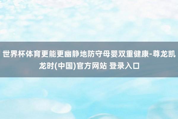 世界杯体育更能更幽静地防守母婴双重健康-尊龙凯龙时(中国)官方网站 登录入口