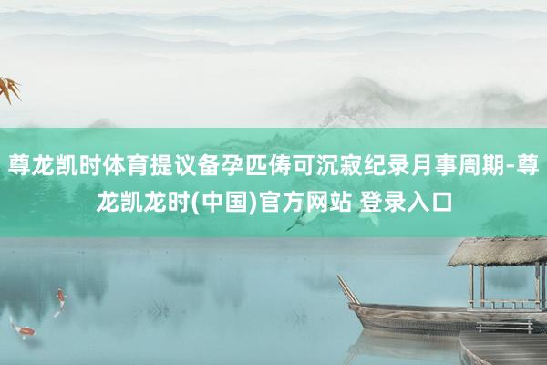 尊龙凯时体育提议备孕匹俦可沉寂纪录月事周期-尊龙凯龙时(中国)官方网站 登录入口