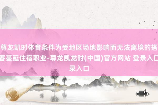 尊龙凯时体育条件为受地区场地影响而无法离境的搭客蔓延住宿职业-尊龙凯龙时(中国)官方网站 登录入口