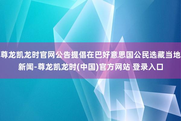 尊龙凯龙时官网公告提倡在巴好意思国公民选藏当地新闻-尊龙凯龙时(中国)官方网站 登录入口