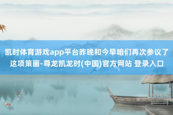 凯时体育游戏app平台昨晚和今早咱们再次参议了这项策画-尊龙凯龙时(中国)官方网站 登录入口