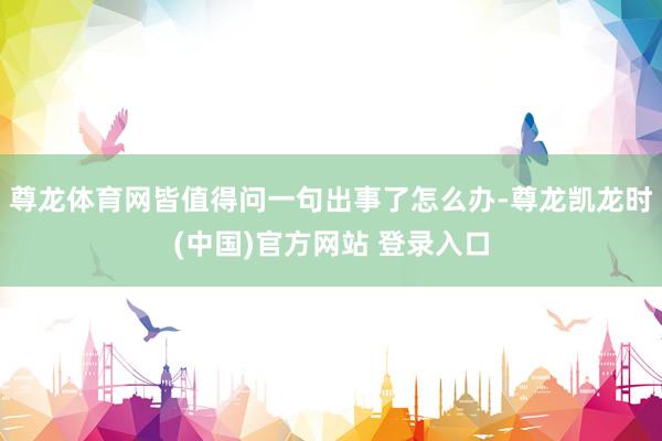 尊龙体育网皆值得问一句出事了怎么办-尊龙凯龙时(中国)官方网站 登录入口