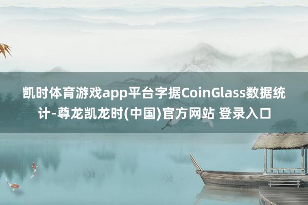 凯时体育游戏app平台　　字据CoinGlass数据统计-尊龙凯龙时(中国)官方网站 登录入口