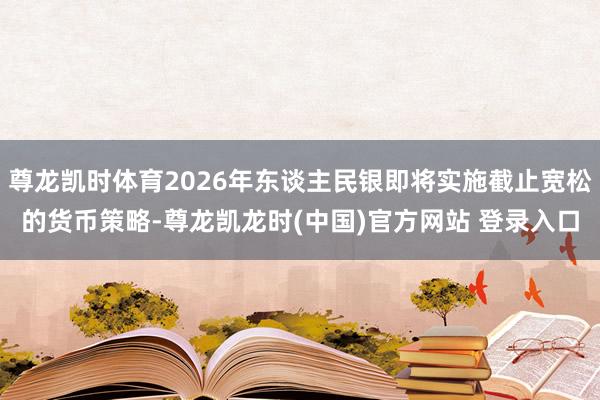 尊龙凯时体育2026年东谈主民银即将实施截止宽松的货币策略-尊龙凯龙时(中国)官方网站 登录入口