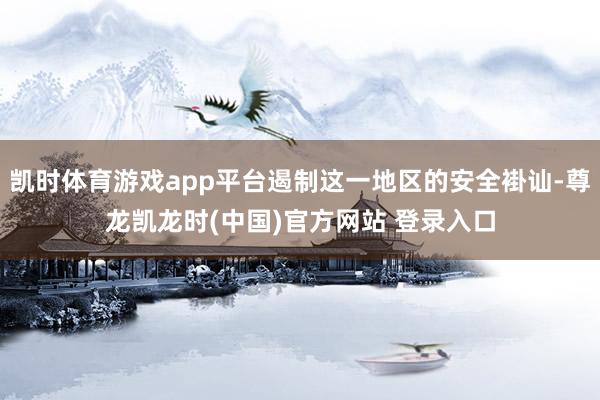 凯时体育游戏app平台遏制这一地区的安全褂讪-尊龙凯龙时(中国)官方网站 登录入口